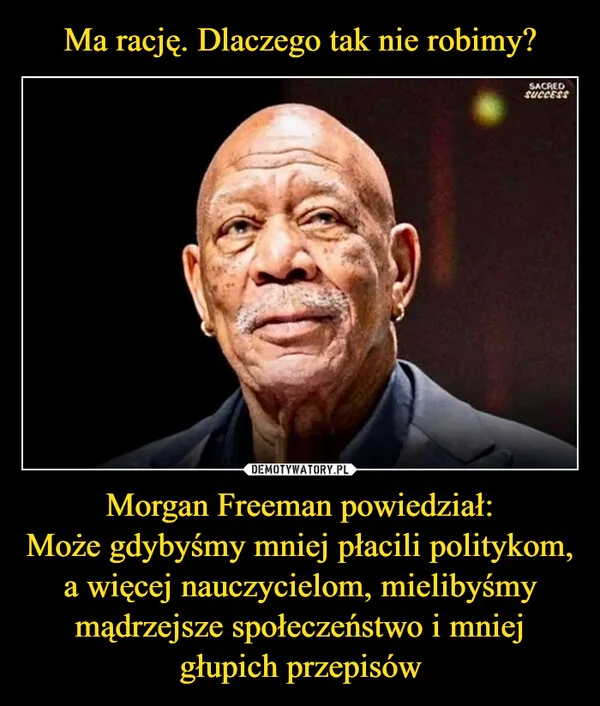 
    Ma rację. Dlaczego tak nie robimy? Morgan Freeman powiedział: Może gdybyśmy mniej płacili politykom, a więcej nauczycielom, mielibyśmy mądrzejsze społeczeństwo i mniej głupich przepisów