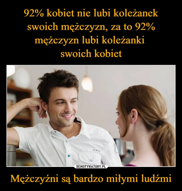 
    92% kobiet nie lubi koleżanek swoich mężczyzn, za to 92% mężczyzn lubi koleżanki swoich kobiet Mężczyźni są bardzo miłymi ludźmi