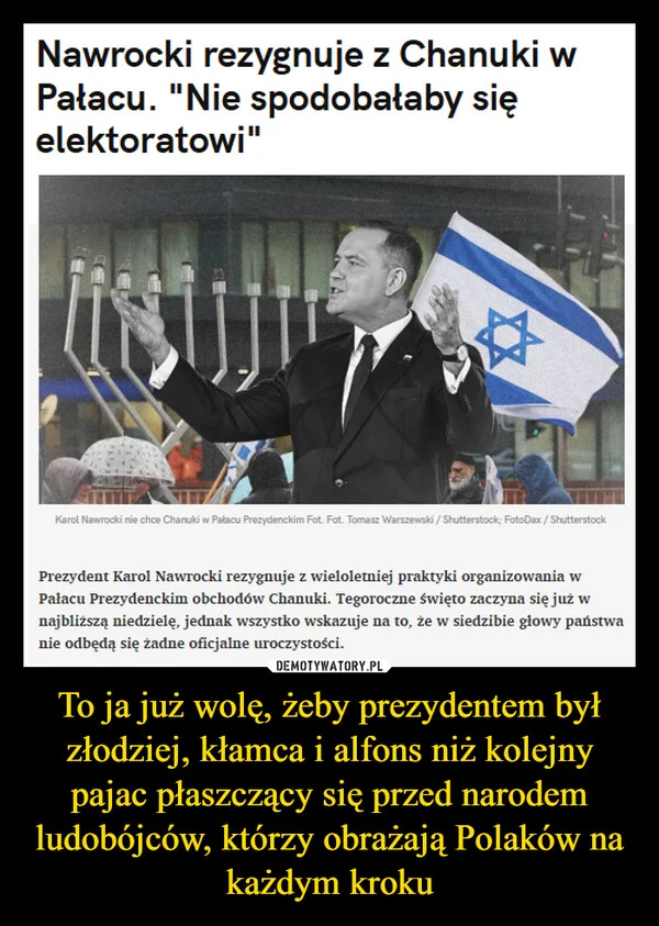 
    To ja już wolę, żeby prezydentem był złodziej, kłamca i alfons niż kolejny pajac płaszczący się przed narodem ludobójców, którzy obrażają Polaków na każdym kroku