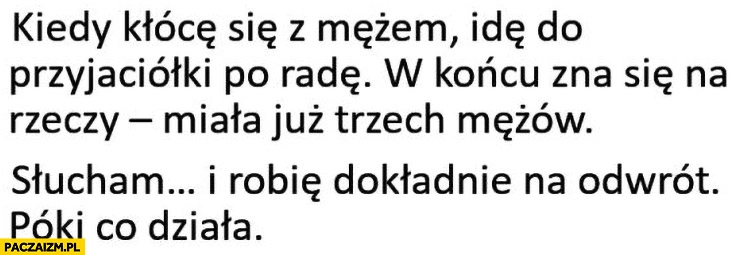 Kiedy kłócę się z mężem idę do przyjaciółki po radę, miała już trzech mężów, słucham i robię dokładnie na odwrót