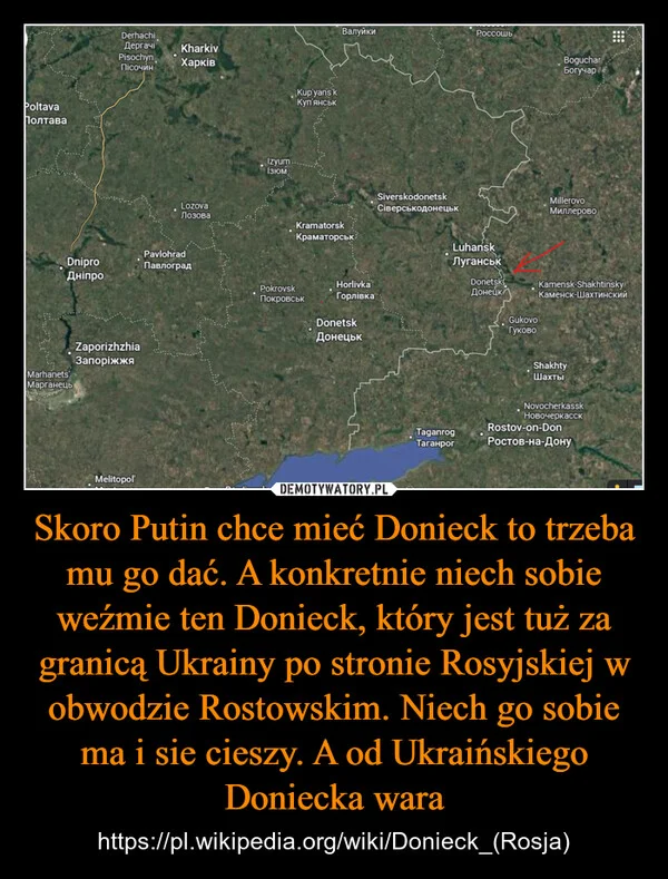 
    Skoro Putin chce mieć Donieck to trzeba mu go dać. A konkretnie niech sobie weźmie ten Donieck, który jest tuż za granicą Ukrainy po stronie Rosyjskiej w obwodzie Rostowskim. Niech go sobie ma i sie cieszy. A od Ukraińskiego Doniecka wara