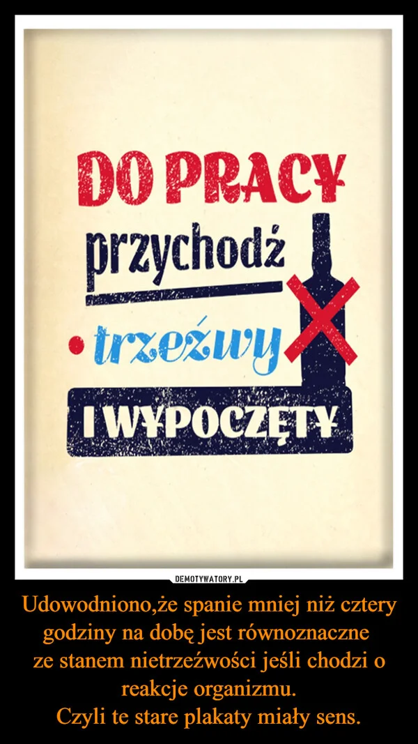 
    Udowodniono,że spanie mniej niż cztery godziny na dobę jest równoznaczne ze stanem nietrzeźwości jeśli chodzi o reakcje organizmu. Czyli te stare plakaty miały sens.