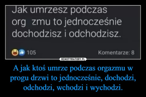 
    A jak ktoś umrze podczas orgazmu w progu drzwi to jednocześnie, dochodzi, odchodzi, wchodzi i wychodzi.