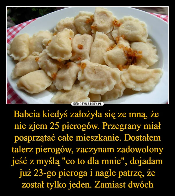 
    Babcia kiedyś założyła się ze mną, że nie zjem 25 pierogów. Przegrany miał posprzątać całe mieszkanie. Dostałem talerz pierogów, zaczynam zadowolony jeść z myślą 