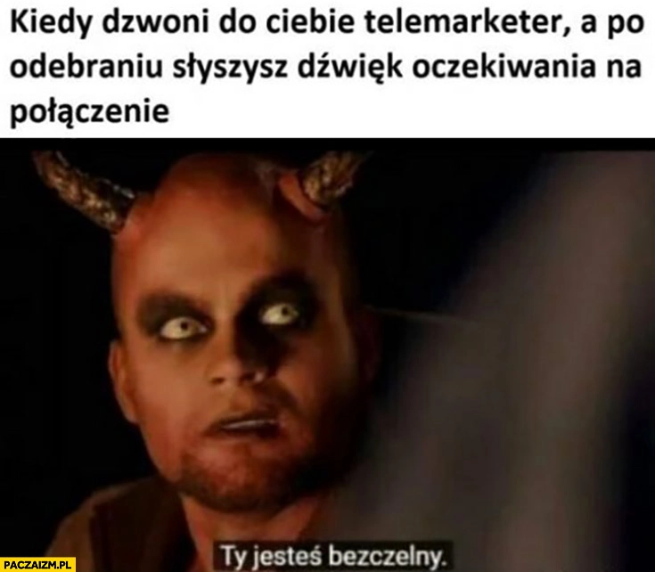 
    Kiedy dzwoni do ciebie telemarketer a po odebraniu słyszysz dźwięk oczekiwania na połączenie, ty jesteś bezczelny diabeł szatan