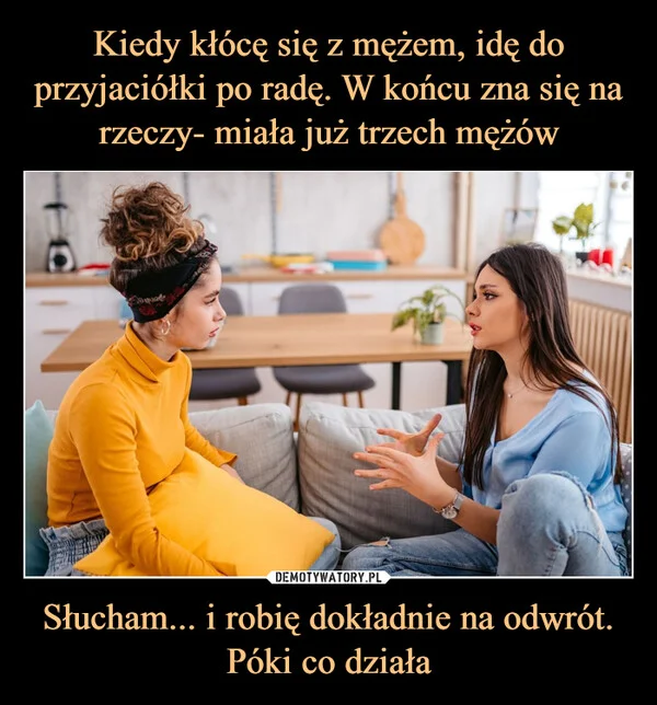 
    Kiedy kłócę się z mężem, idę do przyjaciółki po radę. W końcu zna się na rzeczy- miała już trzech mężów Słucham... i robię dokładnie na odwrót. Póki co działa