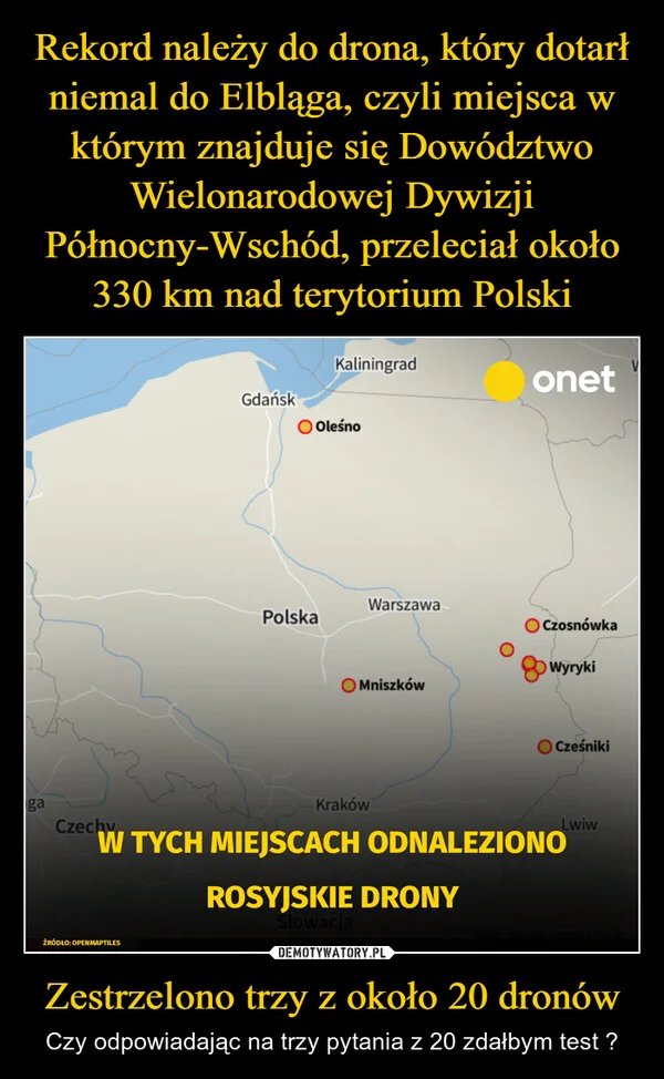 
    Rekord należy do drona, który dotarł niemal do Elbląga, czyli miejsca w którym znajduje się Dowództwo Wielonarodowej Dywizji Północny-Wschód, przeleciał około 330 km nad terytorium Polski Zestrzelono trzy z około 20 dronów