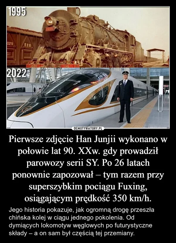 
    Pierwsze zdjęcie Han Junjii wykonano w połowie lat 90. XXw. gdy prowadził parowozy serii SY. Po 26 latach ponownie zapozował – tym razem przy superszybkim pociągu Fuxing, osiągającym prędkość 350 km/h.