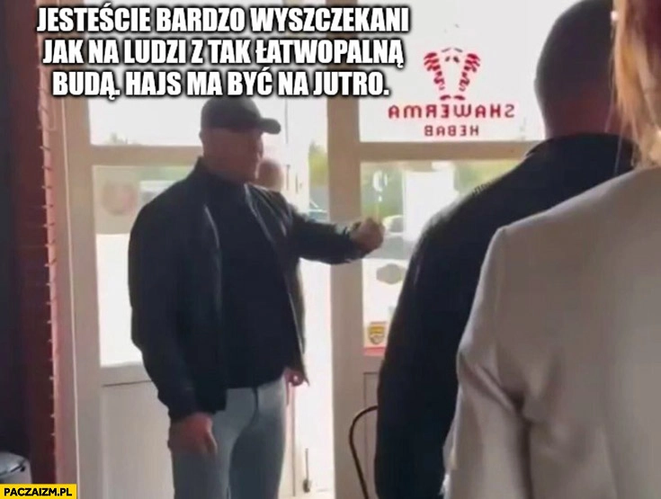 
    Nawrocki jesteście bardzo wyszczekani jak na ludzi z ta łatwopalną buda hajs ma być na jutro kebab