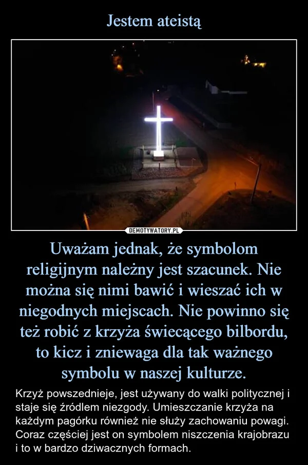
    Jestem ateistą Uważam jednak, że symbolom religijnym należny jest szacunek. Nie można się nimi bawić i wieszać ich w niegodnych miejscach. Nie powinno się też robić z krzyża świecącego bilbordu, to kicz i zniewaga dla tak ważnego symbolu w naszej kulturze.