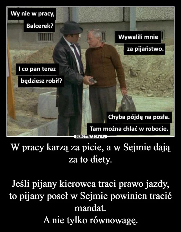 
    W pracy karzą za picie, a w Sejmie dają za to diety. Jeśli pijany kierowca traci prawo jazdy, to pijany poseł w Sejmie powinien tracić mandat. A nie tylko równowagę.