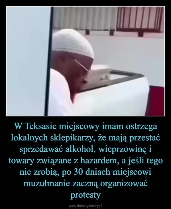 
    W Teksasie miejscowy imam ostrzega lokalnych sklepikarzy, że mają przestać sprzedawać alkohol, wieprzowinę i towary związane z hazardem, a jeśli tego nie zrobią, po 30 dniach miejscowi muzułmanie zaczną organizować protesty
