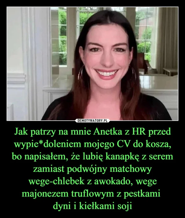 
    Jak patrzy na mnie Anetka z HR przed wypie*doleniem mojego CV do kosza, bo napisałem, że lubię kanapkę z serem zamiast podwójny matchowy wege-chlebek z awokado, wege majonezem truflowym z pestkami dyni i kiełkami soji