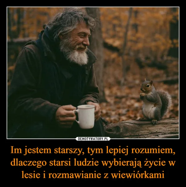 
    Im jestem starszy, tym lepiej rozumiem, dlaczego starsi ludzie wybierają życie w lesie i rozmawianie z wiewiórkami