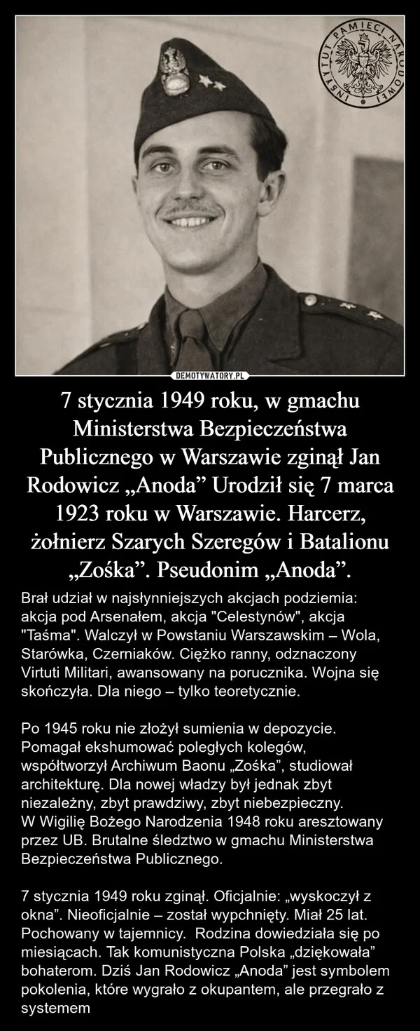 7 stycznia 1949 roku, w gmachu Ministerstwa Bezpieczeństwa Publicznego w Warszawie zginął Jan Rodowicz „Anoda” Urodził się 7 marca 1923 roku w Warszawie. Harcerz, żołnierz Szarych Szeregów i Batalionu „Zośka”. Pseudonim „Anoda”.
