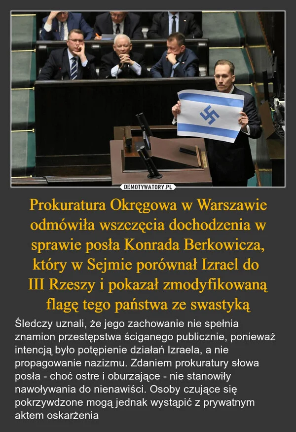 
    Prokuratura Okręgowa w Warszawie odmówiła wszczęcia dochodzenia w sprawie posła Konrada Berkowicza, który w Sejmie porównał Izrael do III Rzeszy i pokazał zmodyfikowaną flagę tego państwa ze swastyką