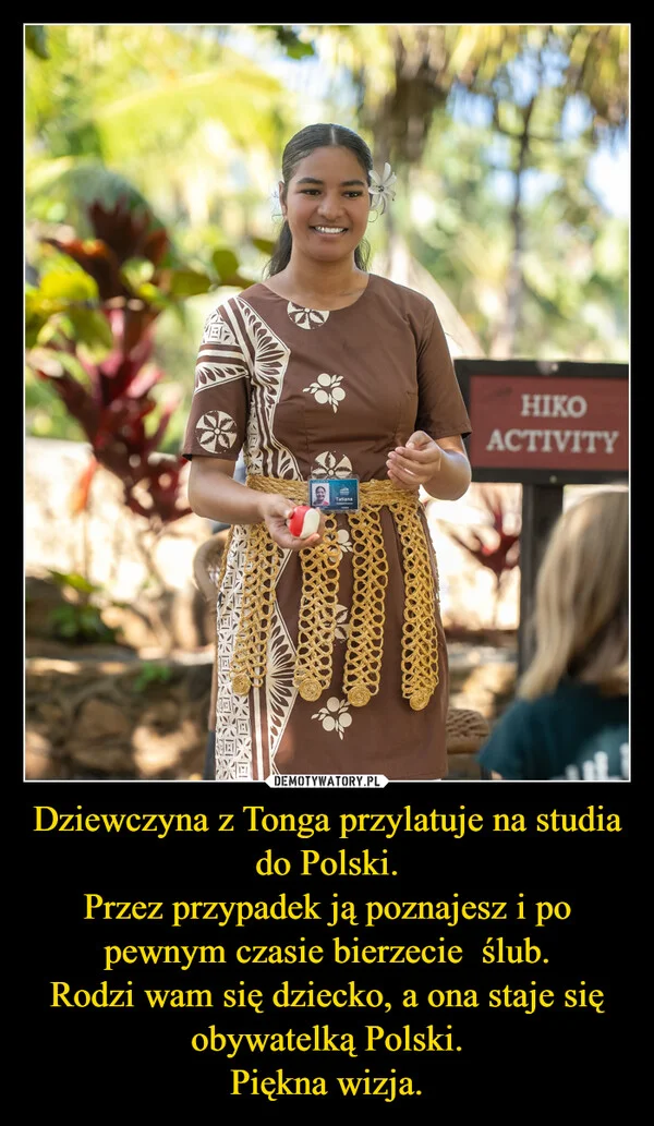 
    Dziewczyna z Tonga przylatuje na studia do Polski. Przez przypadek ją poznajesz i po pewnym czasie bierzecie ślub. Rodzi wam się dziecko, a ona staje się obywatelką Polski. Piękna wizja.