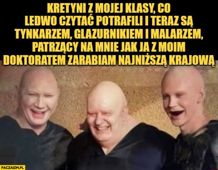 
    Kretyni z mojej klasy co ledwo potrafili czytać i teraz są tynkarzem, glazurnikiem i malarzem patrzący na mnie jak z moim doktoratem zarabiam najniższą krajową