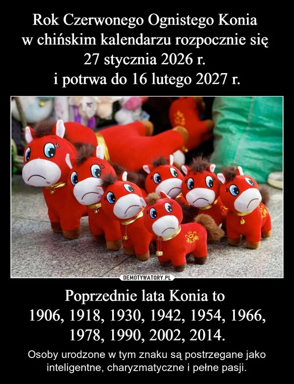 
    Rok Czerwonego Ognistego Konia w chińskim kalendarzu rozpocznie się 27 stycznia 2026 r. i potrwa do 16 lutego 2027 r. Poprzednie lata Konia to 1906, 1918, 1930, 1942, 1954, 1966, 1978, 1990, 2002, 2014.