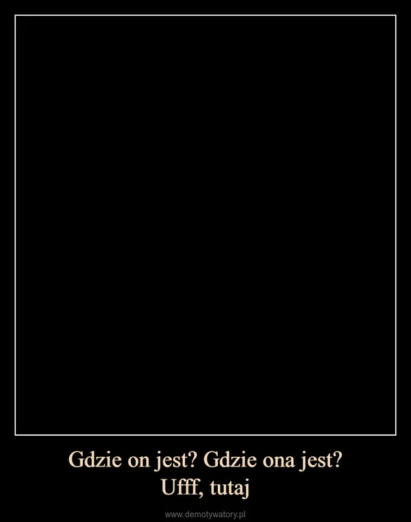 
    Gdzie on jest? Gdzie ona jest? Ufff, tutaj