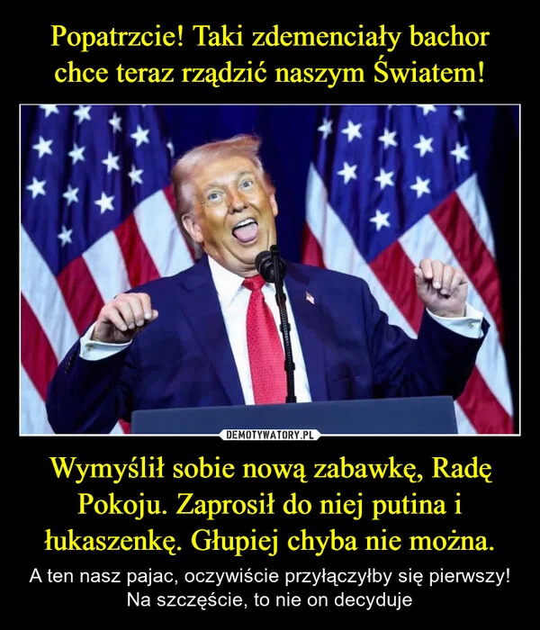 
    Popatrzcie! Taki zdemenciały bachor chce teraz rządzić naszym Światem! Wymyślił sobie nową zabawkę, Radę Pokoju. Zaprosił do niej putina i łukaszenkę. Głupiej chyba nie można.