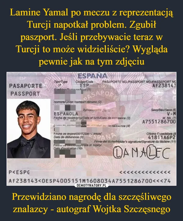 
    Lamine Yamal po meczu z reprezentacją Turcji napotkał problem. Zgubił paszport. Jeśli przebywacie teraz w Turcji to może widzieliście? Wygląda pewnie jak na tym zdjęciu Przewidziano nagrodę dla szczęśliwego znalazcy - autograf Wojtka Szczęsnego