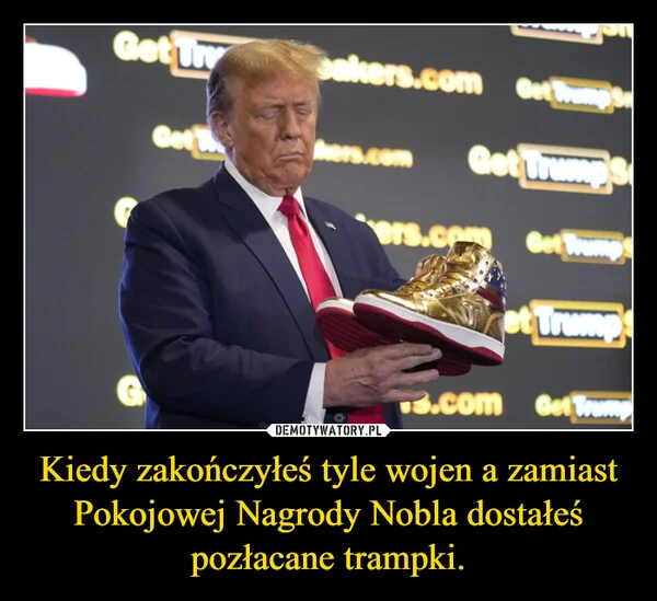 
    Kiedy zakończyłeś tyle wojen a zamiast Pokojowej Nagrody Nobla dostałeś pozłacane trampki.