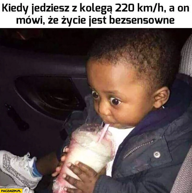
    Kiedy jedziesz z kolega 220 na godzinę a on mówi, że życie jest bezsensowne