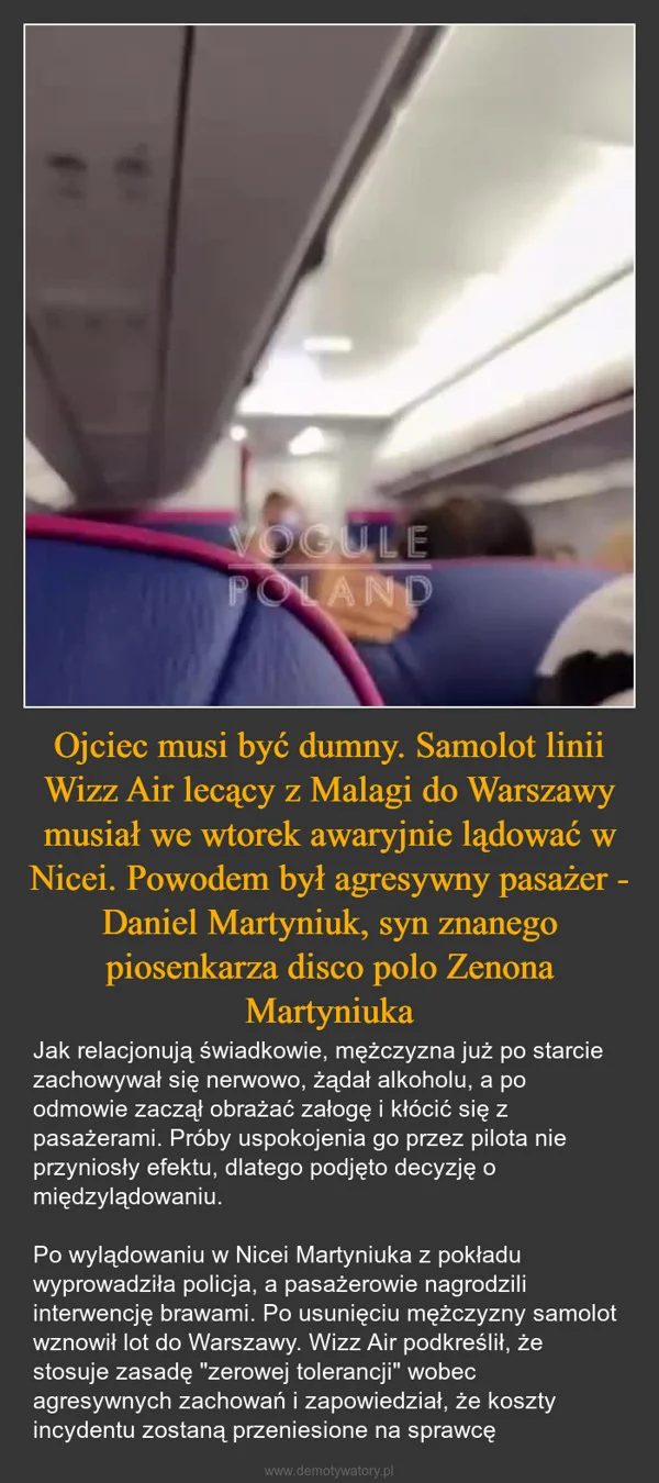 
    Ojciec musi być dumny. Samolot linii Wizz Air lecący z Malagi do Warszawy musiał we wtorek awaryjnie lądować w Nicei. Powodem był agresywny pasażer - Daniel Martyniuk, syn znanego piosenkarza disco polo Zenona Martyniuka
