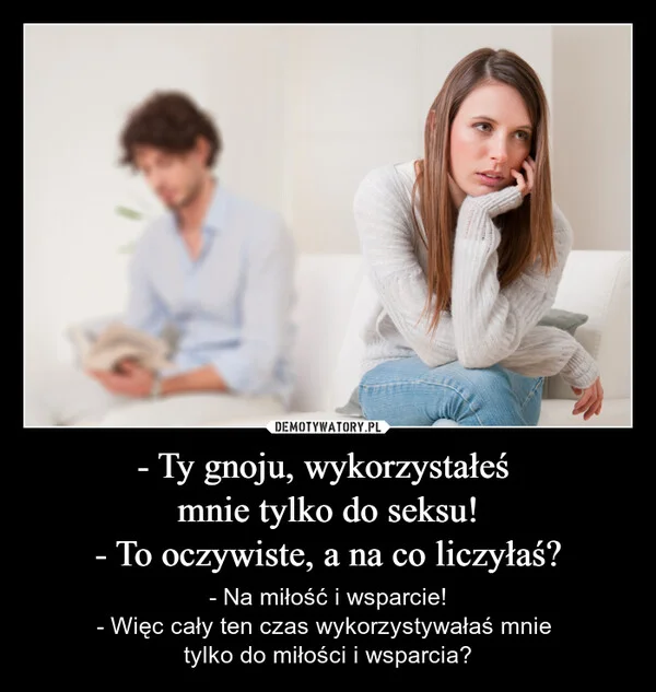 
    - Ty gnoju, wykorzystałeś mnie tylko do seksu! - To oczywiste, a na co liczyłaś?