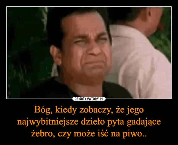 
    Bóg, kiedy zobaczy, że jego najwybitniejsze dzieło pyta gadające żebro, czy może iść na piwo..