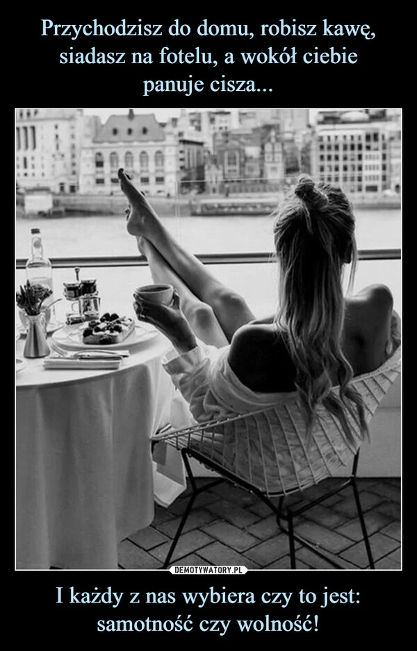 
    Przychodzisz do domu, robisz kawę, siadasz na fotelu, a wokół ciebie panuje cisza... I każdy z nas wybiera czy to jest: samotność czy wolność!