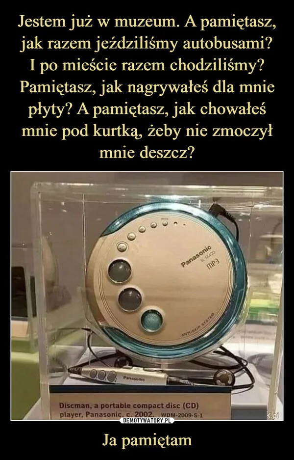 
    Jestem już w muzeum. A pamiętasz, jak razem jeździliśmy autobusami? I po mieście razem chodziliśmy? Pamiętasz, jak nagrywałeś dla mnie płyty? A pamiętasz, jak chowałeś mnie pod kurtką, żeby nie zmoczył mnie deszcz? Ja pamiętam