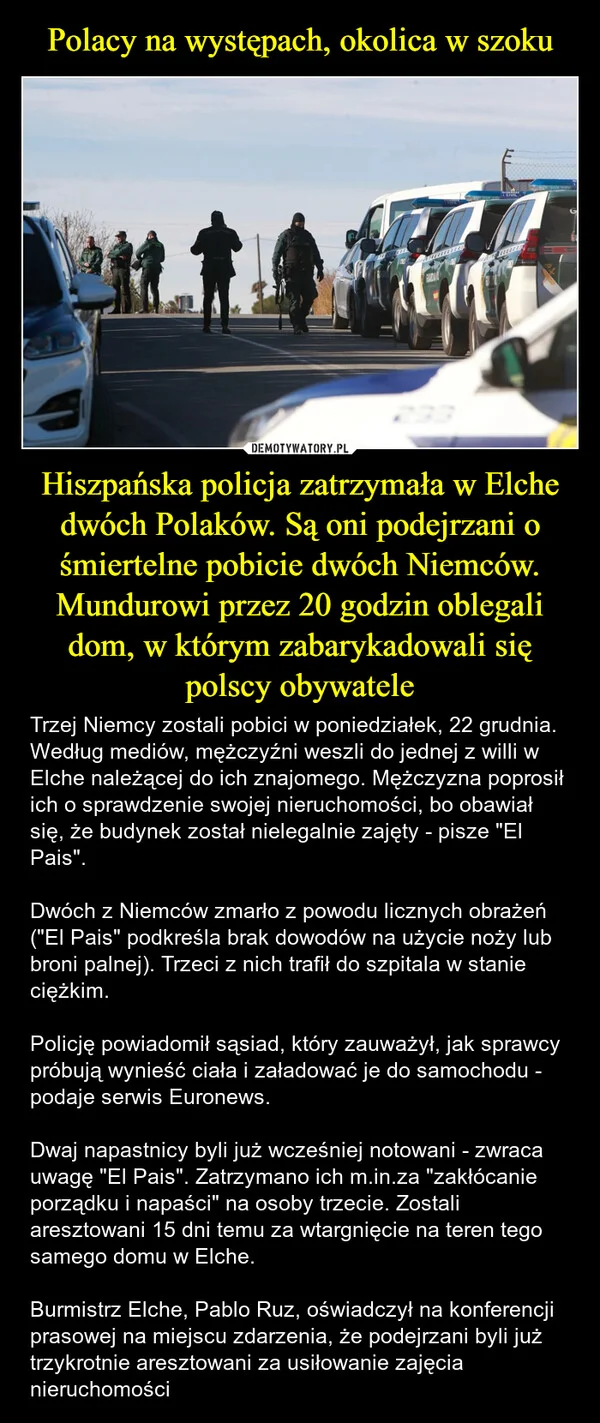 Polacy na występach, okolica w szoku Hiszpańska policja zatrzymała w Elche dwóch Polaków. Są oni podejrzani o śmiertelne pobicie dwóch Niemców. Mundurowi przez 20 godzin oblegali dom, w którym zabarykadowali się polscy obywatele