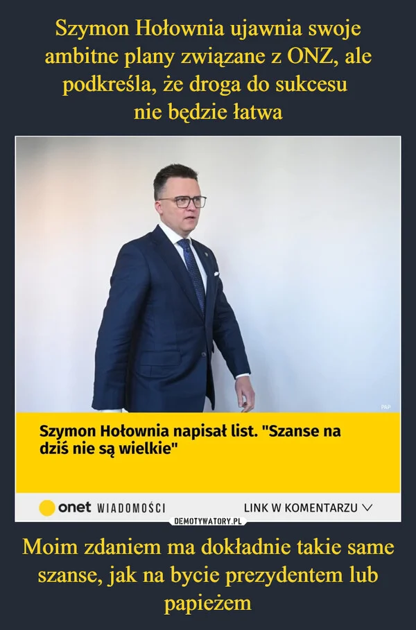 
    Szymon Hołownia ujawnia swoje ambitne plany związane z ONZ, ale podkreśla, że droga do sukcesu nie będzie łatwa Moim zdaniem ma dokładnie takie same szanse, jak na bycie prezydentem lub papieżem