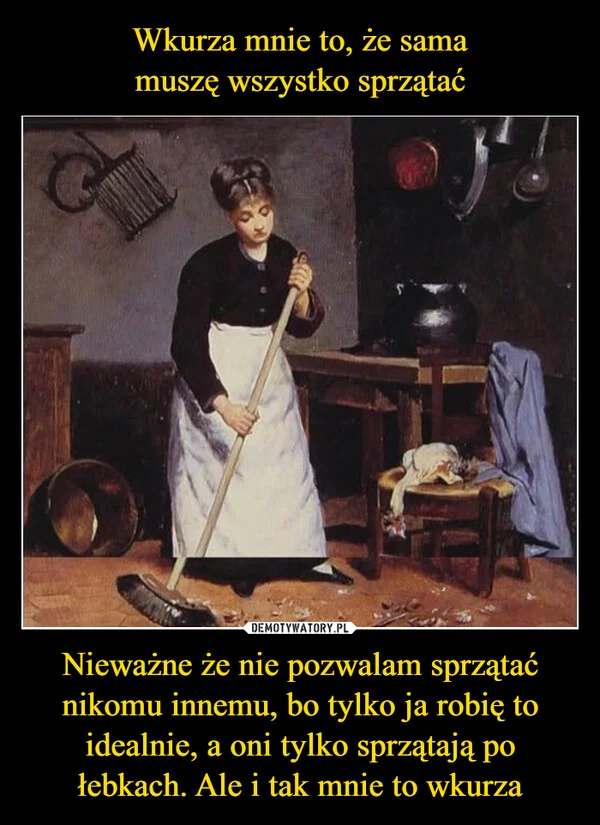 
    Wkurza mnie to, że sama muszę wszystko sprzątać Nieważne że nie pozwalam sprzątać nikomu innemu, bo tylko ja robię to idealnie, a oni tylko sprzątają po łebkach. Ale i tak mnie to wkurza