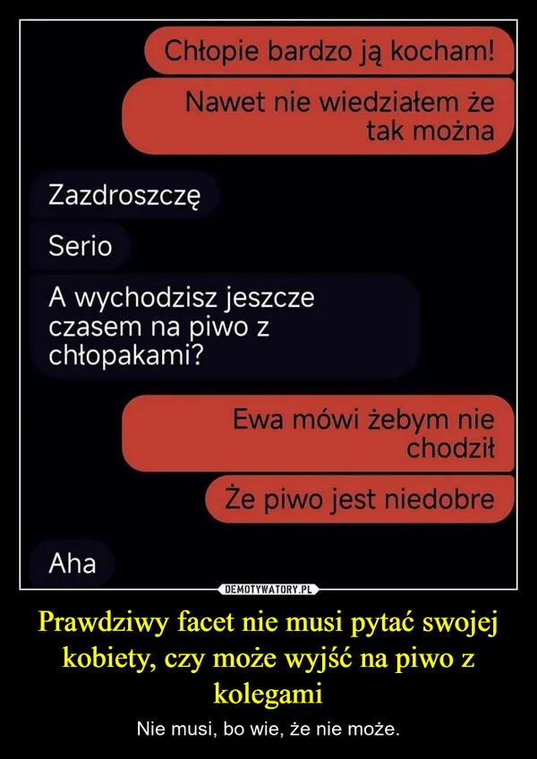 
    Prawdziwy facet nie musi pytać swojej kobiety, czy może wyjść na piwo z kolegami