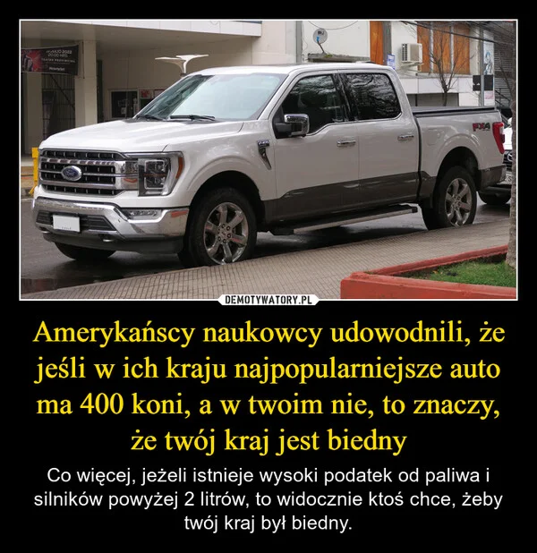 
    Amerykańscy naukowcy udowodnili, że jeśli w ich kraju najpopularniejsze auto ma 400 koni, a w twoim nie, to znaczy, że twój kraj jest biedny