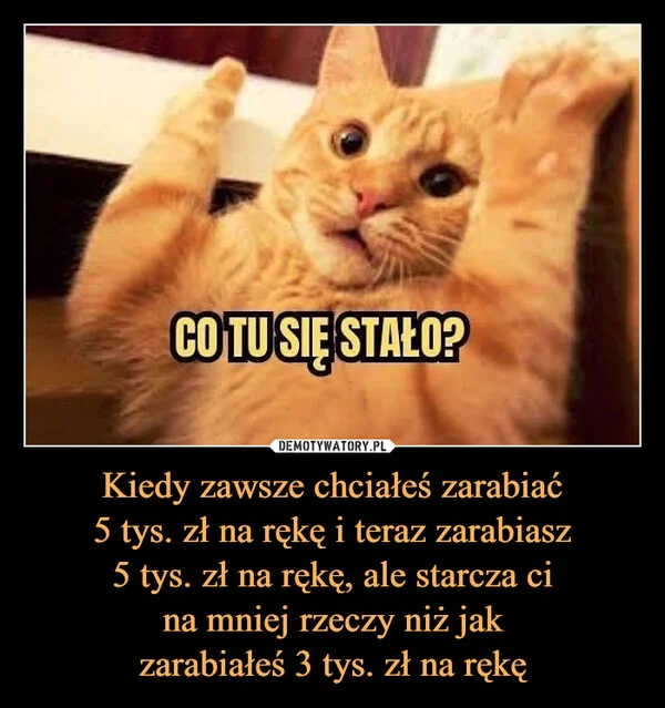 
    Kiedy zawsze chciałeś zarabiać 5 tys. zł na rękę i teraz zarabiasz 5 tys. zł na rękę, ale starcza ci na mniej rzeczy niż jak zarabiałeś 3 tys. zł na rękę