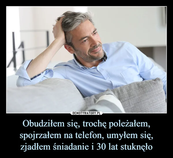 
    Obudziłem się, trochę poleżałem, spojrzałem na telefon, umyłem się, zjadłem śniadanie i 30 lat stuknęło