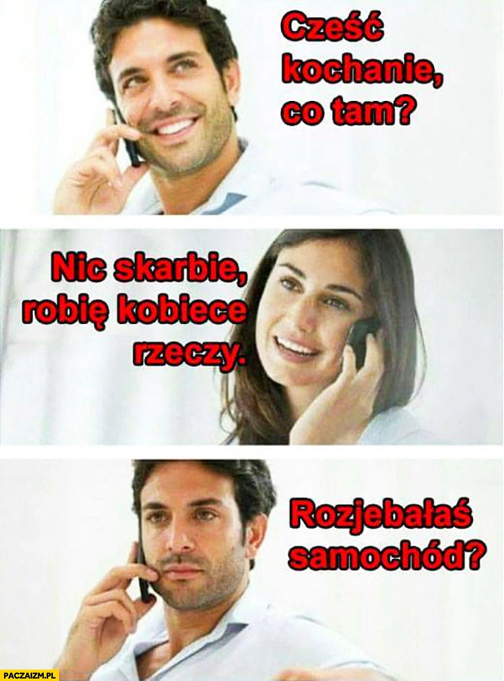 
    Cześć kochanie co tam? Nic skarbie robię kobiece rzeczy. Rozwaliłaś samochód?