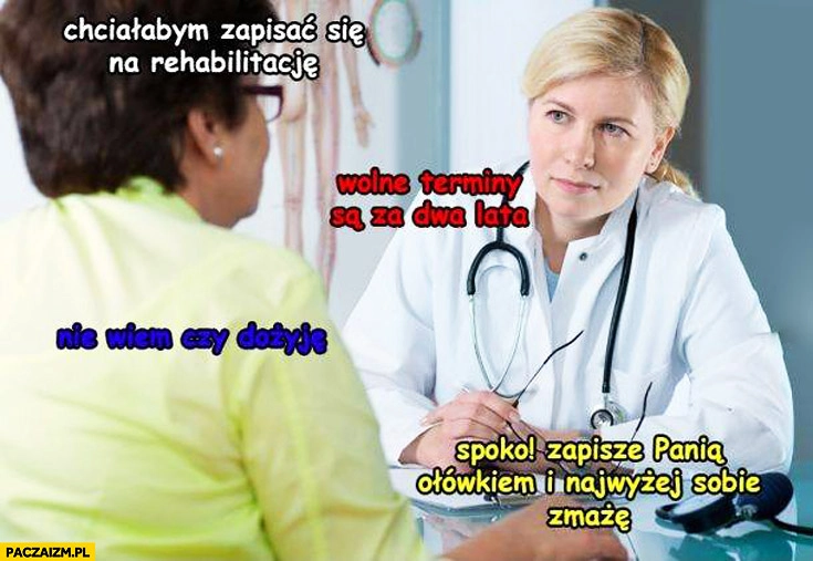 
    Rehabilitacja wolne terminy za dwa lata nie wiem czy dożyję zapiszę ołówkiem najwyżej zmażę