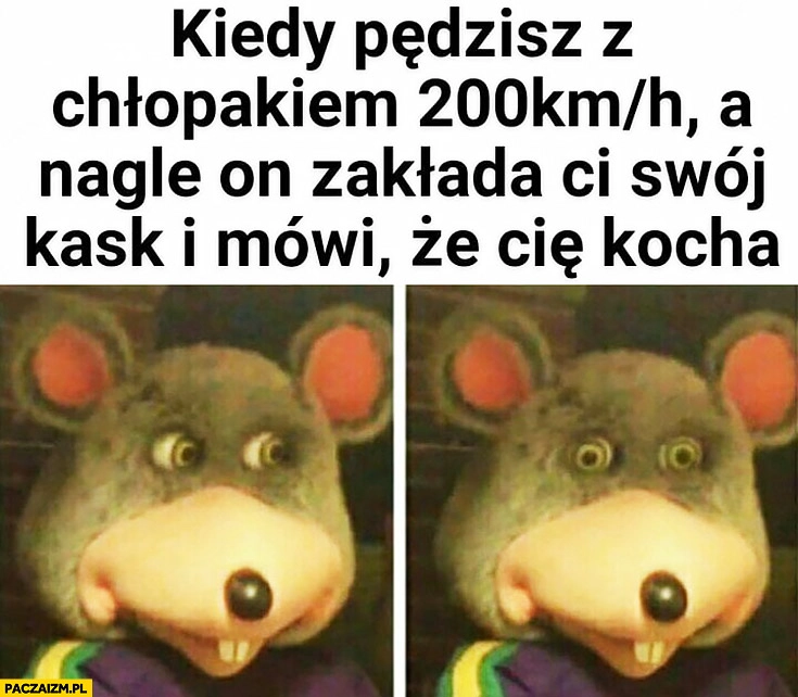 
    Kiedy pędzisz z chłopakiem 200 na godzinę a nagle on zakłada Ci swój kask i mówi, że Cię kocha