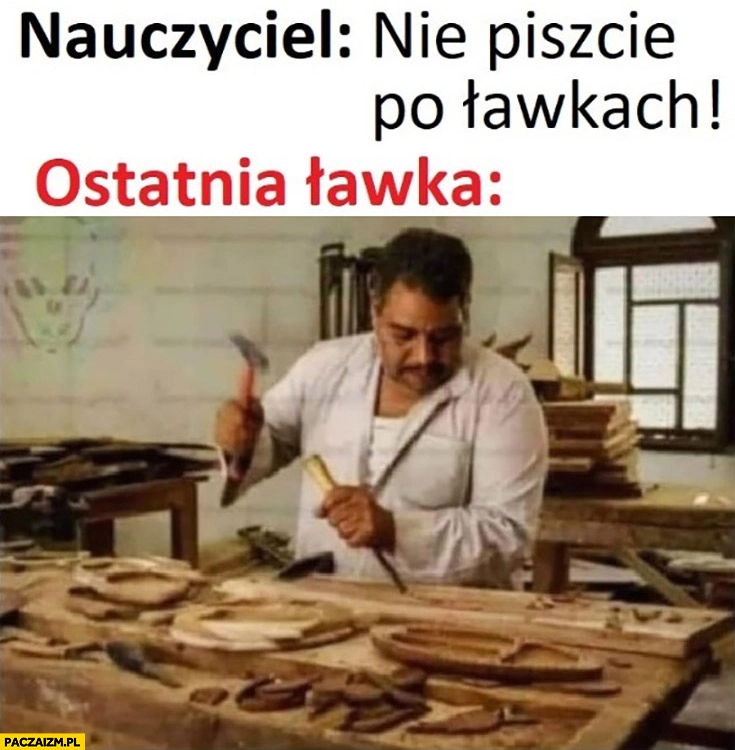 Nauczyciel nie piszcie po ławkach, ostatnia ławka ryje dłutem