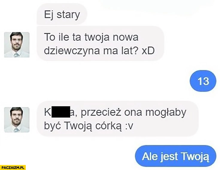 
    Ile ta Twoja nowa dziewczyna ma lat? 13. Przecież ona mogłaby być Twoją córką. Ale jest Twoją