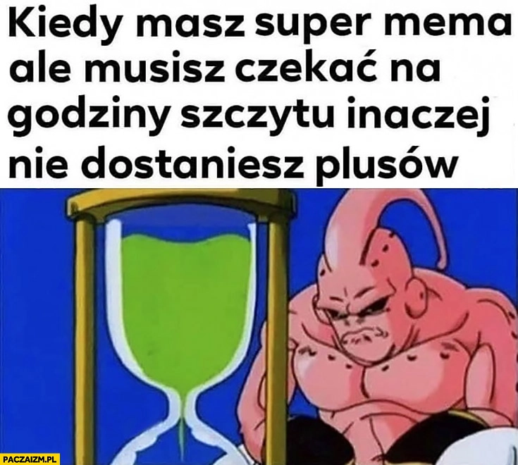 
    Kiedy masz super mema ale musisz czekać na godziny szczytu inaczej nie dostaniesz plusów