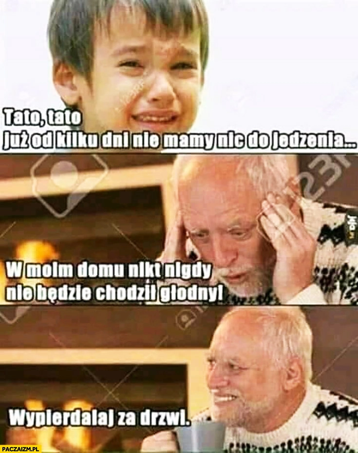 
    Tato już od kilku dni nie mamy nic do jedzenia, w moim domu nikt nigdy nie będzie chodził głodny, wypierdzielaj za drzwi. Dziwny pan ze stocku