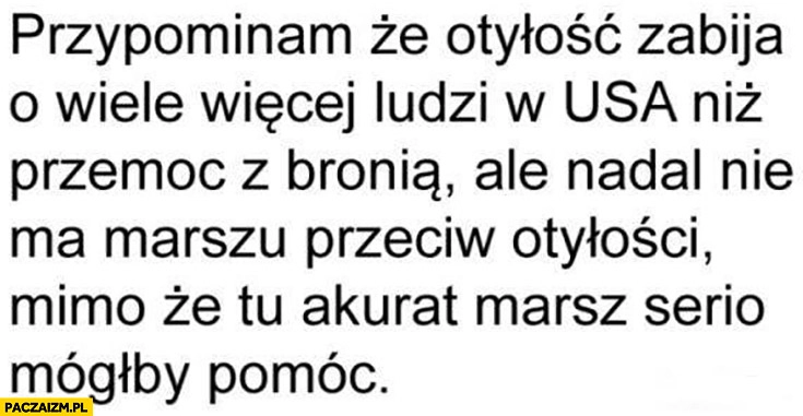 
    Przypominam, że otyłość zabija o wiele więcej ludzi w USA niż przemoc z bronią ale nadal nie ma marszu przeciw otyłości mimo, że tu akurat marsz serio mógłby pomóc