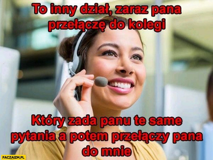 
    Call center obsługa klienta konsultantka to inny dział zaraz pana przełączę do kolegi który zada panu te same pytania a potem przełączy pana do mnie