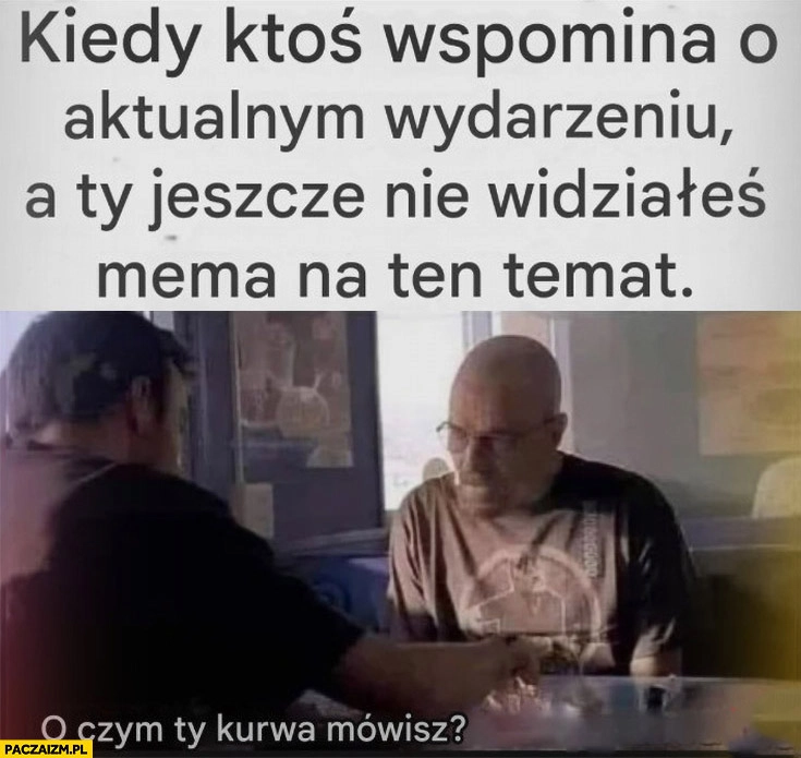 
    Kiedy ktoś wspomina o aktualnym wydarzeniu a ty jeszcze nie widziałeś mema na ten temat o czym ty mówisz breaking bad